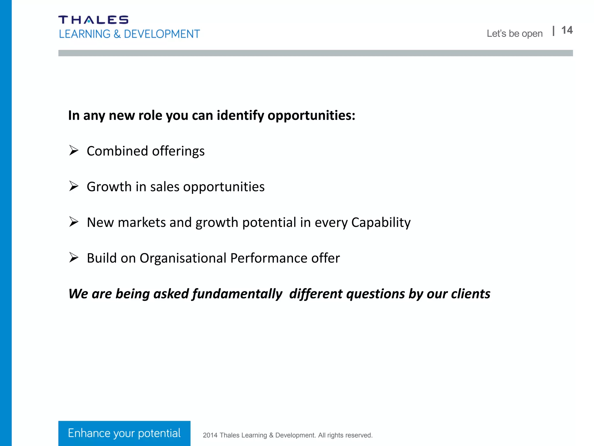 2014 Thales Learning & Development. All rights reserved.
| 14What we do
Lyndon Wingrove
Director, Capabilities
& Consulting
Susan Howard
Head of IT
Solutions Capability
Nicola O’Donnell
Head of Resource
Management
Nichola Batley
Head of Leadership
& Management
Capability
Adrian Terry
Head of Sales
Capability
Ian Presland
Head of Engineering
Capability
Mike Savage
Head of Bid &Project
Management Capability
and International
Lead
Organisational
Performance
 