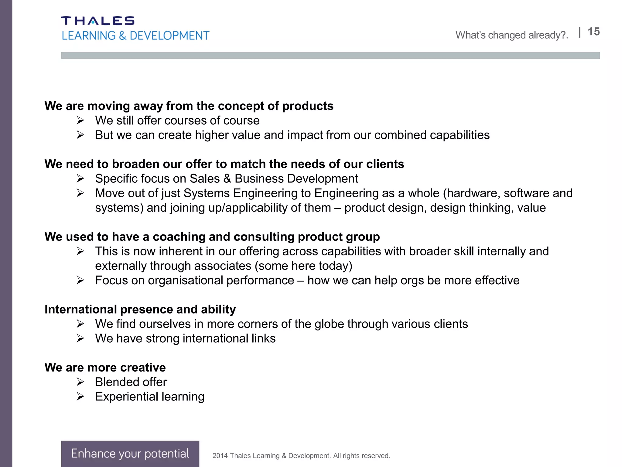 2014 Thales Learning & Development. All rights reserved.
Value
 Building trusted partnerships
• Work in new spaces
• With existing and new clients
Doing what
 Facilitating and consulting, working in partnership with clients
 not just chalk and talk (but doing that too!)
 Bespoke work
 Assess impact to client, help demonstrate ROI
 We are thought leaders, show more case studies
 Blended learning approaches
 The right solution to support the right outcome
| 15Our Vision
 