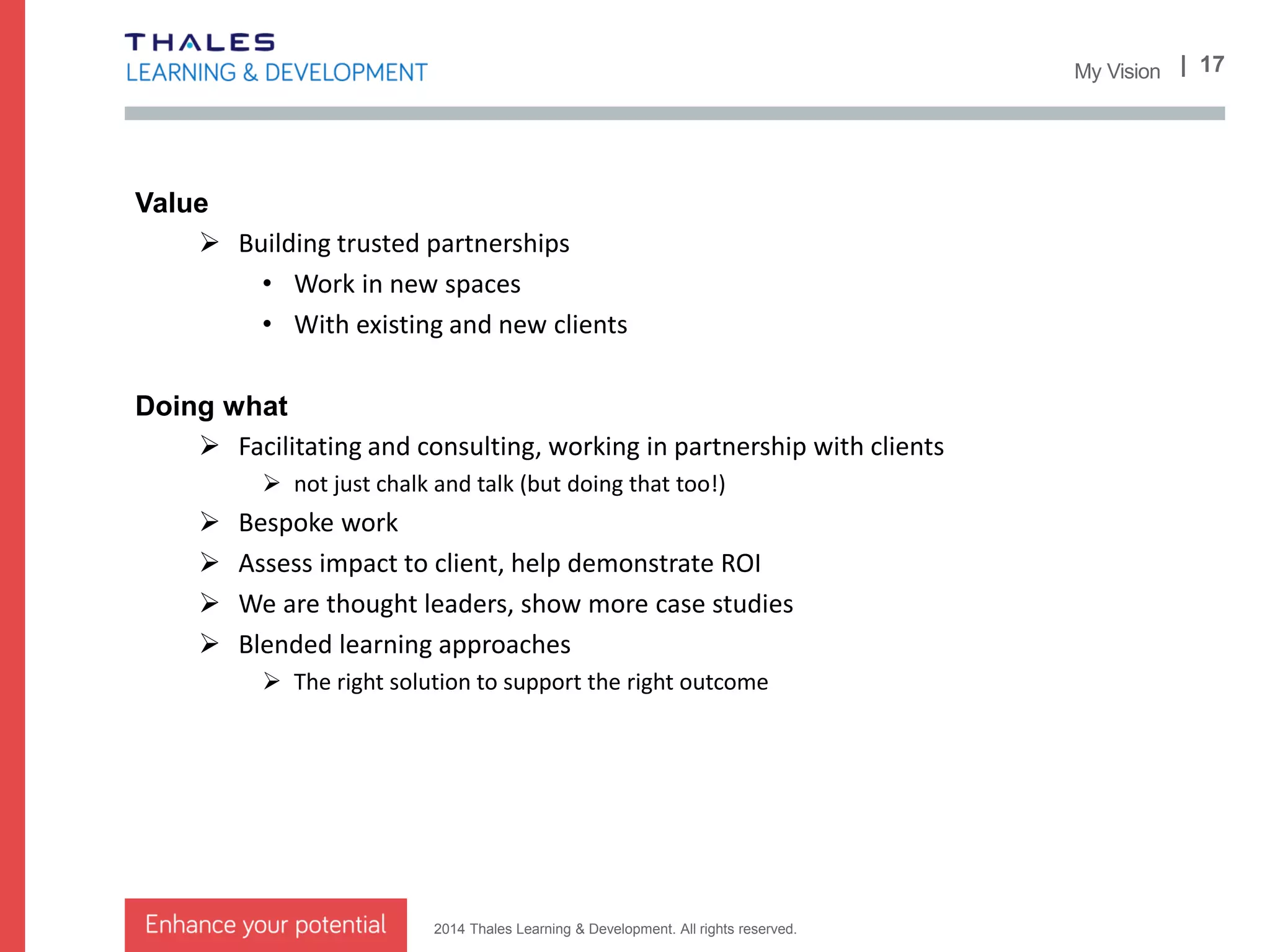 2014 Thales Learning & Development. All rights reserved.
| 17New Areas of Work
Bid teams
 From capture to win – Sales & BD, M&L, PM
 Team formation and increasing the chance of success
 Complex sales and product v services
Supporting project teams
 From design to delivery – M&L, PM, IT, Engineering
 Effective launch and effective functioning
 Minimise risk to the business and the customer
Partnerships:
Improving creative performance of businesses
Climate Survey
Creative Problem Solving
Largest UK channel partner
7 habits, great leaders, sales performance
solutions
 