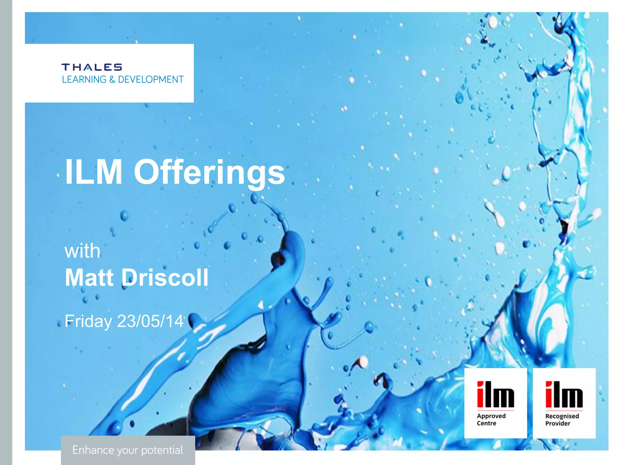 CLICK TO EDIT MASTER TITLE STYLE
ILM
• Part of the City & Guilds Group
• Primary purpose is to improve standards of leadership and
management in order to drive social and economic prosperity
• Define, develop and embed leadership and management capability to
succeed
• Offer UK’s widest range of leadership and management qualifications,
accredited training and membership services
• Over 750,000 managers have benefited from an ILM qualification or
accredited training programme in the past ten years
• Over 35,000 managers are now members of ILM
 