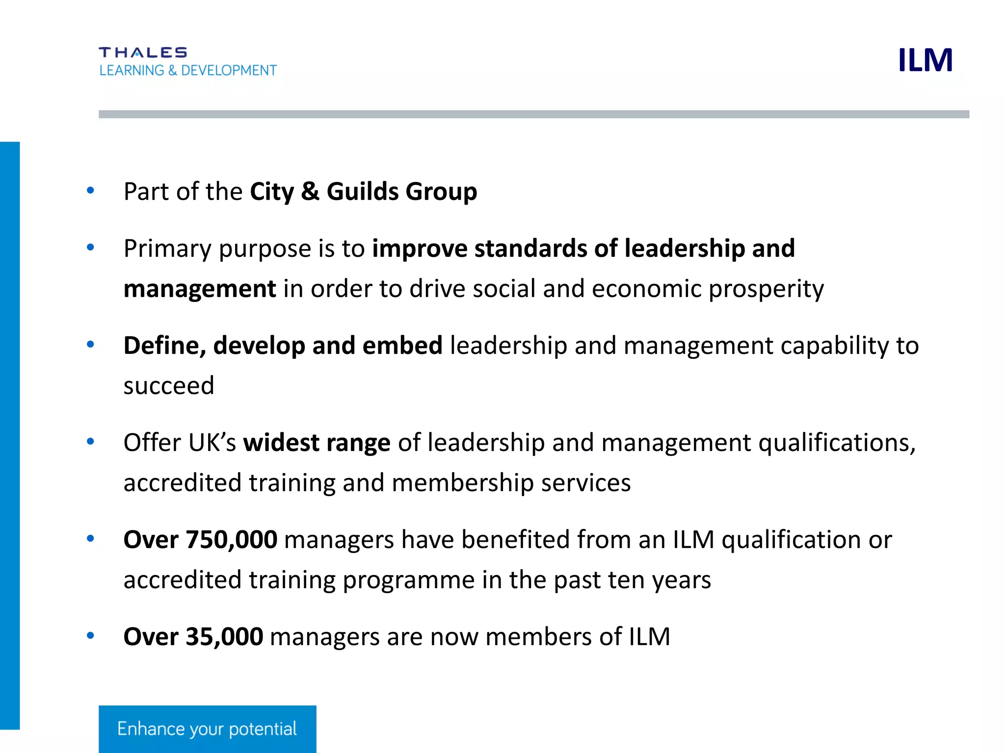 CLICK TO EDIT MASTER TITLE STYLE
ILM Programmes Are Different
• All ILM qualifications are nationally and internationally recognised
• Widest choice
• Transferable credit across all ILM qualifications – if you’ve completed a
unit you don’t have to do it again
• Flexible – ILM’s unit-based programmes help you learn in bite-sized
chunks
• Keep developing your skills – with numerous qualifications ranging
from levels 2-7 you can keep progressing
 