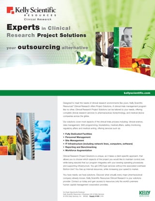 Experts in Clinical
Research Project Solutions

your   outsourcing alternative




                                                                                          kellyscientific.com


                     Designed to meet the needs of clinical research environments like yours, Kelly Scientific
                     Resources® Clinical Research offers Project Solutions. A clinical trials management program
                     like no other, Clinical Research Project Solutions can be tailored to your needs, offering
                     complete clinical research services to pharmaceutical, biotechnology, and medical device
                     companies across the globe.

                     Our solutions cover most aspects of the clinical trials process including: clinical science,
                     data management, SAS programming, biostatistics, medical affairs, safety monitoring,
                     regulatory affairs and medical writing, offering services such as:

                     • Fully Dedicated Facilities
                     • Personnel Management
                     • Site Management
                     • IT Infrastructure (including network lines, computers, software)
                     • Reporting and Benchmarking
                     • Workforce Augmentation

                     Clinical Research Project Solutions is unique, as it takes a client-specific approach, that
                     allows you to choose which aspects of the project you would like to maintain control over,
                     while being assured that our program integrates with your existing operating procedures
                     and supporting infrastructure. You get CRO-type services without the associated overhead.
                     Bottom line? You free up internal resources, while increasing your speed to market.

                     You have needs; we have solutions. Discover what virtually every major pharmaceutical
                     company already knows, Kelly Scientific Resources Clinical Research is your solutions
                     provider. Contact us today and gain access to resources only the world’s premiere
                     human capital management corporation provides.


                     An Equal Opportunity Employer
                     Kelly Scientific Resources, A Business Unit of Kelly Services
                     © 2004 Kelly Services, Inc. M0080 Supply #1450 2/04
 