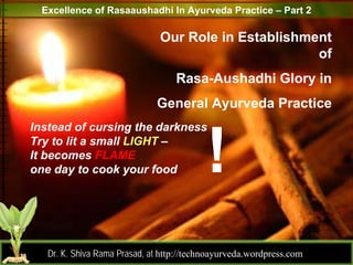 Excellence of Rasaaushadhi In Ayurveda Practice – Part 2

                               Our Role in Establishment
                                                      of
                                   Rasa-Aushadhi Glory in
                              General Ayurveda Practice
Instead of cursing the darkness
Try to lit a small LIGHT –
It becomes FLAME
one day to cook your food




                                                                       1
   Dr. K. Shiva Rama Prasad, at http://technoayurveda.wordpress.com/
 