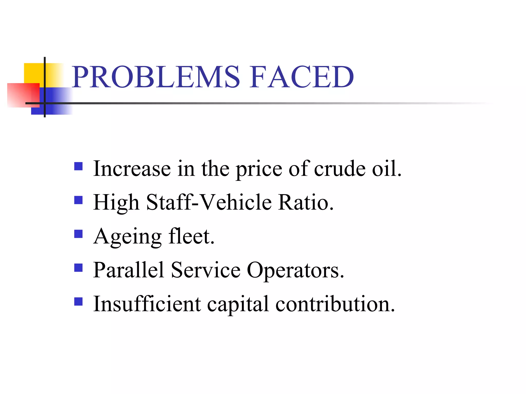 PROBLEMS FACED Increase in the price of crude oil. High Staff-Vehicle Ratio. Ageing fleet. Parallel Service Operators. Insufficient capital contribution. 