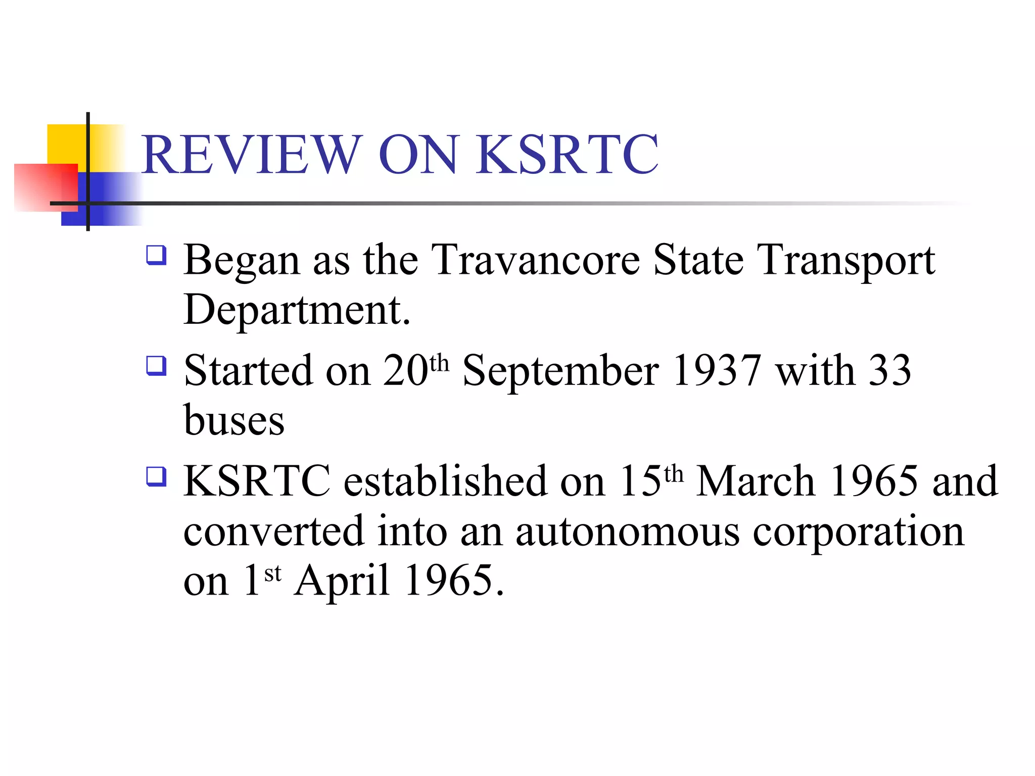REVIEW ON KSRTC Began as the Travancore State Transport Department. Started on 20 th  September 1937 with 33 buses KSRTC established on 15 th  March 1965 and converted into an autonomous corporation on 1 st  April 1965. 