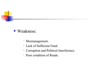 Weakness: Mismanagement. Lack of Sufficient Fund. Corruption and Political Interference. Poor condition of Roads. 