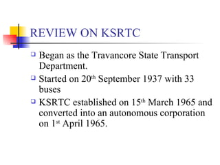 REVIEW ON KSRTC Began as the Travancore State Transport Department. Started on 20 th  September 1937 with 33 buses KSRTC established on 15 th  March 1965 and converted into an autonomous corporation on 1 st  April 1965. 