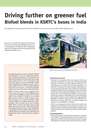 Driving further on greener fuel
Biofuel blends in KSRTC’s buses in India
N.S. Megharikh, Director (Personnel & Environment), KSRTC, & P.S. Anand Rao, Environment Officer, KSRTC, Bangalore, India




As part of a raft of environmental programmes,
81 buses in the Indian city of Bangalore now run on
a diesel:pongamia oil blend. As well as affording a
huge cut in emissions, this fuel has enabled annual
savings of over EUR 20,000.




                                                                               KSRTC is a pioneer in the use of SVOs blended with diesel


       Karnataka State Road Transport Corporation (KSRTC)
       was established in 1961 as a State Owned Road-
       ways Transport Undertaking. The Government of
                                                                                Turning fortunes around
       India and Karnataka State Government have a stake
                                                                                 Transport is an important index of the social, cultural and
       in the capital structure of the Corporation in the
                                                                                 economic development of any society. Although passenger
       form of an equity and capital contribution. KSRTC
                                                                                 transport is a business for public transport operators, it is
       has its headquarters in Bangalore, India, and is a
                                                                                 very difficult to run under a strict business principle of no
       public utility service that aims to provide adequate,
                                                                                 profit and no loss given that State transport undertakings are
       economical and properly coordinated passenger
                                                                                 run as more of a social service than a business. Financial per-
       transport services to the citizens of Karnataka State.
                                                                                 formance at KSRTC has been exceptional in spite of the need
       KSRTC currently operates 5045 schedules with a                            to fulfill this social responsibility obligation and its transfor-
       fleet of 5423 buses covering 1.75 million km and                          mation into a profit making organization is unheard of in
       carrying about 2.3 million passengers per day. Daily                      Indian State transport undertakings. Over recent years KSRTC
       traffic revenue ranges from INR 30 to 40 million                          has turned its fortunes around, starting from -480.28 million
       (EUR 515,000 to 687,000). KSRTC employs a work-                           INR (EUR -8.2 million) in 1995-1996 to +327.38 INR (EUR +5.6
       force of 25,897 in its 10 operating divisions, which                      million) for the period 2002-2003. Its revenue margin now
       include 56 depots, two regional workshops, a print-                       stands at +200.50 INR (EUR +3.4 million).
       ing press, three training centres and a hospital.
       KSRTC offers a range of passenger services using                          KSRTC has managed to become financially healthier by
       World Class Volvo AC buses, Ultra Deluxe buses,                           adopting new technologies and management concepts, cost
       Semi deluxe and Express buses. These aerodynami-                          control exercises and environmental upgrade programmes,
       cally designed and fuel-efficient buses operate on                        initiatives that have also made it possible to maximize traffic
       regional urban and suburban routes - both local and                       revenue.
       long distance services - that can be up to 1200km in                     Combating pollution
       length.                                                                   Headed by a Director (Personnel & Environment) at corporate
                                                                                 level, KSRTC’s ‘Environmental Cell’ came into existence in
                                                                                 1996 and is the first of its kind set up by any State Transport
                                                                                 Undertaking in the entire country. The cell monitors the envi-



26          Public Transport International - 4/2006
 