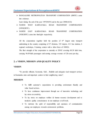 Customer Expectations & PerceptiononKSRTC
HR Institution of Higher Education, Hassan(SANDEEP KUMAR SK) Page 10
 BANGALORE METROPOLITAN TRANSPORT CORPORATION (BMTC) came
into existence.
Later during the end of the year 1997(NOV) and in the year 2000(AUG)
 NORTH WEST KARNATAKA ROAD TRANSPORT CORPORATION
(NWKSRTC).
 NORTH EAST KARNATAKA ROAD TRANSPORT CORPORATION
(NEKSRTC) came into limelight respectively.
All the corporations together hold the position of 4th largest state transport
undertaking in the country comprising of 27 divisions, 183 depots, 411 bus stations, 6
regional workshops, 8 training centers with a labor force of 100826.
The fleet strength of the corporation is currently at 20542 covering 60.38 lakh kms,
carrying 96.09 lakh passengers and earning average revenue of 12b cores per day.
2. c VISION, MISSION AND QUALITY POLICY
VISION
“To provide efficient, Economic, Safe , Reliable and adequate road transport services
in Karnataka state and important centers in their neighboring states”.
MISSION
 To fulfill customer’s expectations in providing environment friendly and
value based services.
 To have continuous improvement through use of innovative technology and
lay stress on creativity.
 To lay stress on employee welfare & human resource development and to
inculcate quality consciousness in our employee at all levels.
 To motivate the spirit of responsibility and openness of communication
among our employees towards environment problems.
 