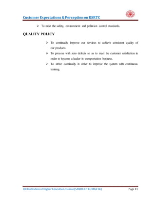Customer Expectations & PerceptiononKSRTC
HR Institution of Higher Education, Hassan(SANDEEP KUMAR SK) Page 11
 To meet the safety, environment and pollution control standards.
QUALITY POLICY
 To continually improve our services to achieve consistent quality of
our products.
 To process with zero defects so as to meet the customer satisfaction in
order to become a leader in transportation business.
 To strive continually in order to improve the system with continuous
training.
 