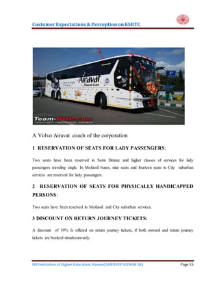 Customer Expectations & PerceptiononKSRTC
HR Institution of Higher Education, Hassan(SANDEEP KUMAR SK) Page 15
A Volvo Airavat coach of the corporation
1 RESERVATION OF SEATS FOR LADY PASSENGERS:
Two seats have been reserved in Semi Deluxe and higher classes of services for lady
passengers traveling single. In Mofussil buses, nine seats and fourteen seats in City suburban
services are reserved for lady passengers.
2 RESERVATION OF SEATS FOR PHYSICALLY HANDICAPPED
PERSONS:
Two seats have been reserved in Mofussil and City suburban services.
3 DISCOUNT ON RETURN JOURNEY TICKETS:
A discount of 10% Is offered on return journey tickets, if both onward and return journey
tickets are booked simultaneously.
 