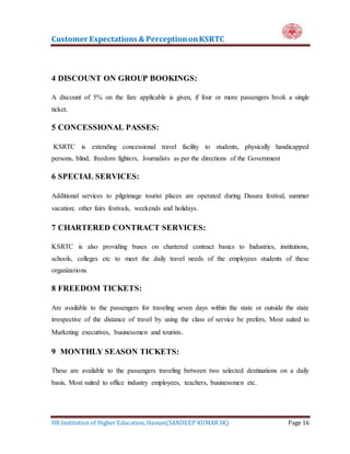 Customer Expectations & PerceptiononKSRTC
HR Institution of Higher Education, Hassan(SANDEEP KUMAR SK) Page 16
4 DISCOUNT ON GROUP BOOKINGS:
A discount of 5% on the fare applicable is given, if four or more passengers book a single
ticket.
5 CONCESSIONAL PASSES:
KSRTC is extending concessional travel facility to students, physically handicapped
persons, blind, freedom fighters, Journalists as per the directions of the Government
6 SPECIAL SERVICES:
Additional services to pilgrimage tourist places are operated during Dasara festival, summer
vacation; other fairs festivals, weekends and holidays.
7 CHARTERED CONTRACT SERVICES:
KSRTC is also providing buses on chartered contract basics to Industries, institutions,
schools, colleges etc to meet the daily travel needs of the employees students of these
organizations.
8 FREEDOM TICKETS:
Are available to the passengers for traveling seven days within the state or outside the state
irrespective of the distance of travel by using the class of service be prefers, Most suited to
Marketing executives, businessmen and tourists.
9 MONTHLY SEASON TICKETS:
These are available to the passengers traveling between two selected destinations on a daily
basis, Most suited to office industry employees, teachers, businessmen etc.
 