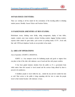 Customer Expectations & PerceptiononKSRTC
HR Institution of Higher Education, Hassan(SANDEEP KUMAR SK) Page 17
10 PASS ISSUE COUNTERS:
These are working at all bus stands for the convenience of the traveling public in obtaining
student passers, Monthly Season Tickets and Freedom Tickets,
11 PASSENGER AMENITIES AT BUS STANDS:
Refreshment rooms, drinking water facility, sitting arrangements, display of time tables,
enquiry, counters, pass issue counters, advance booking counters, luggage booking counters,
separate toilets urinals for gents ladies, cycle scooter car parking stands, CCTV , book stall,
fruit stall: STD local telephone booths etc are provided at bus stands .
2.e AREA OF OPERATIONS
Area of operation of KSRTC is REGIONAL.
KSRTC is a bus transport service for facilitating people and goods to migrate from
one place to that of the other with minimum ease of reach and fare with proper comforts.
It has been gained immense attention from the public as it”s a government body
which makes them feel secured to travel around and the services being offered by them is
proved to be satisfactory.
It facilitates people to travel within the city , outside the city and now outside the state
as well. Their service to the public is being expanding with the view to make the people
travel to their desired location with minimum of ease.
 