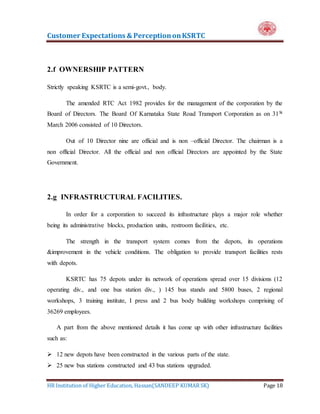 Customer Expectations & PerceptiononKSRTC
HR Institution of Higher Education, Hassan(SANDEEP KUMAR SK) Page 18
2.f OWNERSHIP PATTERN
Strictly speaking KSRTC is a semi-govt., body.
The amended RTC Act 1982 provides for the management of the corporation by the
Board of Directors. The Board Of Karnataka State Road Transport Corporation as on 31St
March 2006 consisted of 10 Directors.
Out of 10 Director nine are official and is non –official Director. The chairman is a
non official Director. All the official and non official Directors are appointed by the State
Government.
2.g INFRASTRUCTURAL FACILITIES.
In order for a corporation to succeed its infrastructure plays a major role whether
being its administrative blocks, production units, restroom facilities, etc.
The strength in the transport system comes from the depots, its operations
&improvement in the vehicle conditions. The obligation to provide transport facilities rests
with depots.
KSRTC has 75 depots under its network of operations spread over 15 divisions (12
operating div., and one bus station div., ) 145 bus stands and 5800 buses, 2 regional
workshops, 3 training institute, I press and 2 bus body building workshops comprising of
36269 employees.
A part from the above mentioned details it has come up with other infrastructure facilities
such as:
 12 new depots have been constructed in the various parts of the state.
 25 new bus stations constructed and 43 bus stations upgraded.
 