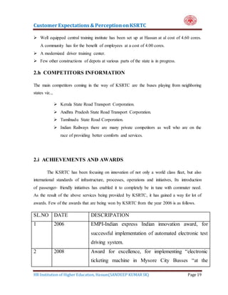 Customer Expectations & PerceptiononKSRTC
HR Institution of Higher Education, Hassan(SANDEEP KUMAR SK) Page 19
 Well equipped central training institute has been set up at Hassan at al cost of 4.60 cores.
A community has for the benefit of employees at a cost of 4.00 cores.
 A modernized driver training center.
 Few other constructions of depots at various parts of the state is in progress.
2.h COMPETITORS INFORMATION
The main competitors coming in the way of KSRTC are the buses playing from neighboring
states viz..,
 Kerala State Road Transport Corporation.
 Andhra Pradesh State Road Transport Corporation.
 Tamilnadu State Road Corporation.
 Indian Railways there are many private competitors as well who are on the
race of providing better comforts and services.
2.i ACHIEVEMENTS AND AWARDS
The KSRTC has been focusing on innovation of not only a world class fleet, but also
international standards of infrastructure, processes, operations and initiatives, Its introduction
of passenger- friendly initiatives has enabled it to completely be in tune with commuter need.
As the result of the above services being provided by KSRTC, it has gained a way for lot of
awards. Few of the awards that are being won by KSRTC from the year 2006 is as follows.
SL.NO DATE DESCRIPATION
1 2006 EMPI-Indian express Indian innovation award, for
successful implementation of automated electronic test
driving system.
2 2008 Award for excellence, for implementing “electronic
ticketing machine in Mysore City Busses “at the
 