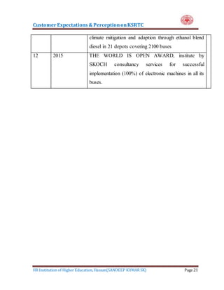 Customer Expectations & PerceptiononKSRTC
HR Institution of Higher Education, Hassan(SANDEEP KUMAR SK) Page 21
climate mitigation and adaption through ethanol blend
diesel in 21 depots covering 2100 buses
12 2015 THE WORLD IS OPEN AWARD, institute by
SKOCH consultancy services for successful
implementation (100%) of electronic machines in all its
buses.
 