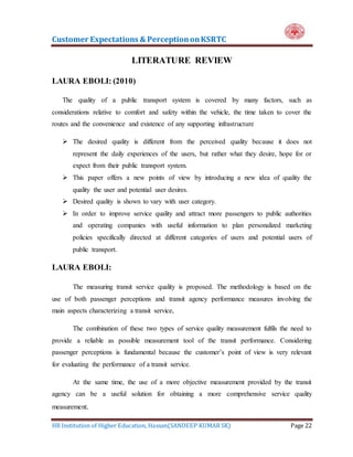 Customer Expectations & PerceptiononKSRTC
HR Institution of Higher Education, Hassan(SANDEEP KUMAR SK) Page 22
LITERATURE REVIEW
LAURA EBOLI: (2010)
The quality of a public transport system is covered by many factors, such as
considerations relative to comfort and safety within the vehicle, the time taken to cover the
routes and the convenience and existence of any supporting infrastructure
 The desired quality is different from the perceived quality because it does not
represent the daily experiences of the users, but rather what they desire, hope for or
expect from their public transport system.
 This paper offers a new points of view by introducing a new idea of quality the
quality the user and potential user desires.
 Desired quality is shown to vary with user category.
 In order to improve service quality and attract more passengers to public authorities
and operating companies with useful information to plan personalized marketing
policies specifically directed at different categories of users and potential users of
public transport.
LAURA EBOLI:
The measuring transit service quality is proposed. The methodology is based on the
use of both passenger perceptions and transit agency performance measures involving the
main aspects characterizing a transit service,
The combination of these two types of service quality measurement fulfils the need to
provide a reliable as possible measurement tool of the transit performance. Considering
passenger perceptions is fundamental because the customer’s point of view is very relevant
for evaluating the performance of a transit service.
At the same time, the use of a more objective measurement provided by the transit
agency can be a useful solution for obtaining a more comprehensive service quality
measurement.
 