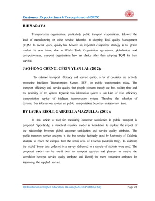 Customer Expectations & PerceptiononKSRTC
HR Institution of Higher Education, Hassan(SANDEEP KUMAR SK) Page 23
BHIMARAYA:
Transportation organizations, particularly public transport corporations, followed the
lead of manufacturing or other service industries in adopting Total quality Management
(TQM) In recent years, quality has become an important competitive strategy in the global
market. In near future, due to World Trade Organization agreements, globalization, and
competitiveness, transport organizations have no choice other than adopting TQM for their
survival.
JAO-HONG CHENG, CHEIN YUAN LAI: (2012):
To enhance transport efficiency and service quality, a lot of countries are actively
promoting Intelligent Transportation System (ITS) on public transportation today, The
transport efficiency and service quality that people concern mostly are less waiting time and
the reliability of the system. Dynamic bus information system is one kind of more efficiency
transportation service of intelligent transportation system. Therefore the valuation of
dynamic bus information system on public transportation becomes an important issue.
BY LAURA EBOLI, GABRIELLA MAZZULLA: (2013):
In this article a tool for measuring customer satisfaction in public transport is
proposed. Specifically, a structural equation model is formulation to explore the impact of
the relationship between global customer satisfaction and service quality attributes. The
public transport service analyzed is the bus service habitually used by University of Calabria
students to reach the campus from the urban area of Cosenza (southern Italy). To calibrate
the model, Some data collected in a survey addressed to a sample of students were used. The
proposed model can be useful both to transport agencies and planners to analyze the
correlation between service quality attributes and identify the more convenient attributes for
improving the supplied service.
 