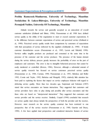 Customer Expectations & PerceptiononKSRTC
HR Institution of Higher Education, Hassan(SANDEEP KUMAR SK) Page 26
Probha Ramseook-Munhurrun, University of Technology, Mauritius
Soolakshna D. Lukea-Bhiwajee, University of Technology, Mauritius
Perunjodi Naidoo, University Of Technology, Mauritius
Attitude towards the service and generally accepted as an antecedent of overall
customer satisfaction (Zeithaml and Bitner, 1996). Parasuraman et all. 1988 have defined
service quality as the ability of the organization to meet or exceed customer expectations. It
is the difference between customer expectations of service and perceived service (Zeithaml et
al., 1990). Perceived service quality results from comparisons by customers of expectations
with their perceptions of service delivered by the suppliers (Zeithamlet al., 1990) . If hende
customer dissatisfaction occurs (Parasuraman et al., 1985; Leewis and Mitchell, 1990).
Services unlike tangible products are produced and consumed at the same time in the
presence of the customer and the service producer. The presence of the human element
during the service delivery process greatly increases the probability of error on the part of
employees and customers. This error is due to intangible behavioral processes that cannot be
easily monitored or controlled (Bowen, 1986), However, although a substantial amount of
service quality research has focused on service customers perceived service quality
(Parasuraman et al., 1988; Carman, 1990; Parasuraman et al., 1991; Babakus and Boller
1992; Cronin and Taylor, 1992; Babakus and Mangold, 1992), relatively little attention has
been paid to exploring the factors that impact on service employees behavior with regard to
delivering service quality. More than two decades ago, Surprenant and Solomon (1987)
stated that service encounters are human interactions. They suggested that customers and
service providers have roles to play during and possibly after service encounters and that
these roles are based on ‘’interpersonal interactions’’ They suggested that customers and
service provider and the service receiver. Similarly, Czepiel (1990) concluded that research
on service quality must always include the perspectives of both the provider and the receiver,
However, most research on the service quality construct has been restricted to one
perspective: that of the service receiver (Parasuraman et al., 1988; Guerrier and Deery,
1998). A few have applied dual perspectives and considered interactive features of service
 