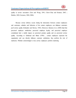 Customer Expectations & PerceptiononKSRTC
HR Institution of Higher Education, Hassan(SANDEEP KUMAR SK) Page 27
quality in service encounters (Tam and Wong, 2991; Chow-Chua and Kmaran, 2002 ;
Dedeke, 2003; Swenson, 2004, 2006).
Because service delivery occurs during the interactions between contact employees
and customers, attitudes and behaviors of the contact employees can influence customers
psof service quality (Schneider and Bowen, 1985), Moreover, Beatson et al., (2008) fund that
perceived employee satisfaction, perceived employee loyalty, and perceived employee
commitment had a sizable impact on perceived product quality and on perceived service
quality. According to Zeithamal and Bitner (1996) , contact employees represent the
organization and can directly influence customer satisfaction, they perform the role of
marketers, Whether acknowledged or not, service employees perform marketing
 