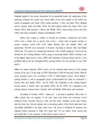 Customer Expectations & PerceptiononKSRTC
HR Institution of Higher Education, Hassan(SANDEEP KUMAR SK) Page 29
Originally applied to the service department of an automobile dealer, the employment of this
marketing technique has spread into various fields, It has been applied to the health care
market (Cunningham and Gaeth 1989), dental practices. ( Nitse and Bush 1993). Banking
services (Ennew. Reed, and Binks 1993). The hotel industry (Bush and ortinau 1986 ) and
(Martin 1995), adult education ( Alberty and Mihalik 1989), tourism policy (Evans and Chon
1990). And tourist destination (Hudson and Shephard 1998).
Others have sought to modify or develop the technique. Easingwood and Amott
(1991) used a similar idea to present their survey – based study of generic priorities in
services transport worth USD 0.345 million (Kamal, after and Shahid, 2005) and
approximate 350-400 local restaurants in Karachi. According to Kamal. After and Shahid
(2005) that 150 caterers are running their businesses with 150,000 employees. Every year the
demand for the Catering Business will be going on increasing (Doyle, 2009). Catering is one
of the highest rising sectors ( Jones, 2009) with restaurants. Catering business may be a very
profitable field tp get into (Skoglund,2008), catering business has the potential of over USD
460.24
Million per annum (Qureshi, 2004) Cateres say the estimated daily turnover of the catering
business in the city is in the range of USD 75thousand to USD 80 thousand ( Khan, 2004) in
excess demand season, but according to CEO of Hanif Rajput Cateres, Javed Rajput “
catering business is still an unorganized sector, professionalism has really not permeated” (
Kamal, After and shahid, 2005). By the 1990’s the competition in the catering business
became intense ( Kamal, After and Shahid, 2005). By the 1990’s the competition in the
catering business became intense ( Kamal, Ather and Shahid, 2005) along with restaurants.
According to Farrukh (1999) ‘ dining out’ is growing in popularity. More than 11
million people dine out regularly. In the past, most local hotels and restaurants served
traditional foods. Recently, However, ethic and fast foods, including western-style Chinese
style fast food, have become popular and an increasing number of fast food chains have been
successfully established in the major urban areas. The sector is dominated by numerous and
midsized Family restaurants in which 62% hotels and 17% are ethnics. Some reasons that
now people like to visit restaurant or take caterer services such as:
 