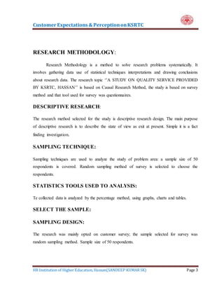 Customer Expectations & PerceptiononKSRTC
HR Institution of Higher Education, Hassan(SANDEEP KUMAR SK) Page 3
RESEARCH METHODOLOGY:
Research Methodology is a method to solve research problems systematically. It
involves gathering data use of statistical techniques interpretations and drawing conclusions
about research data. The research topic ‘’A STUDY ON QUALITY SERVICE PROVIDED
BY KSRTC, HASSAN’’ is based on Causal Research Method, the study is based on survey
method and that tool used for survey was questionnaires.
DESCRIPTIVE RESEARCH:
The research method selected for the study is descriptive research design. The main purpose
of descriptive research is to describe the state of view as exit at present. Simple it is a fact
finding investigation.
SAMPLING TECHNIQUE:
Sampling techniques are used to analyze the study of problem area: a sample size of 50
respondents is covered. Random sampling method of survey is selected to choose the
respondents.
STATISTICS TOOLS USED TO ANALYSIS:
Te collected data is analyzed by the percentage method, using graphs, charts and tables.
SELECT THE SAMPLE:
SAMPLING DESIGN:
The research was mainly opted on customer survey; the sample selected for survey was
random sampling method. Sample size of 50 respondents.
 