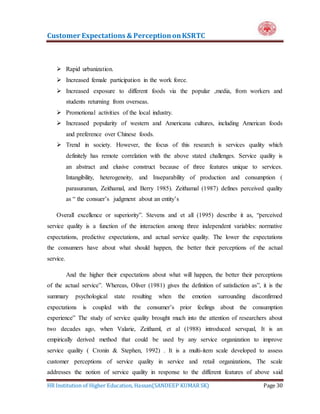 Customer Expectations & PerceptiononKSRTC
HR Institution of Higher Education, Hassan(SANDEEP KUMAR SK) Page 30
 Rapid urbanization.
 Increased female participation in the work force.
 Increased exposure to different foods via the popular ,media, from workers and
students returning from overseas.
 Promotional activities of the local industry.
 Increased popularity of western and Americana cultures, including American foods
and preference over Chinese foods.
 Trend in society. However, the focus of this research is services quality which
definitely has remote correlation with the above stated challenges. Service quality is
an abstract and elusive construct because of three features unique to services.
Intangibility, heterogeneity, and Inseparability of production and consumption (
parasuraman, Zeithamal, and Berry 1985). Zeithamal (1987) defines perceived quality
as “ the consuer’s judgment about an entity’s
Overall excellence or superiority”. Stevens and et all (1995) describe it as, “perceived
service quality is a function of the interaction among three independent variables: normative
expectations, predictive expectations, and actual service quality. The lower the expectations
the consumers have about what should happen, the better their perceptions of the actual
service.
And the higher their expectations about what will happen, the better their perceptions
of the actual service”. Whereas, Oliver (1981) gives the definition of satisfaction as”, it is the
summary psychological state resulting when the emotion surrounding disconfirmed
expectations is coupled with the consumer’s prior feelings about the consumption
experience” The study of service quality brought much into the attention of researchers about
two decades ago, when Valarie, Zeithaml, et al (1988) introduced servqual, It is an
empirically derived method that could be used by any service organization to improve
service quality ( Cronin & Stephen, 1992) . It is a multi-item scale developed to assess
customer perceptions of service quality in service and retail organizations, The scale
addresses the notion of service quality in response to the different features of above said
 