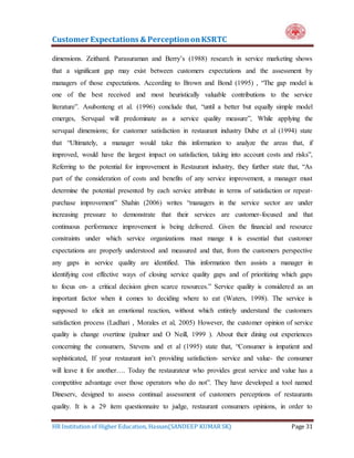 Customer Expectations & PerceptiononKSRTC
HR Institution of Higher Education, Hassan(SANDEEP KUMAR SK) Page 31
dimensions. Zeithaml. Parasuraman and Berry’s (1988) research in service marketing shows
that a significant gap may exist between customers expectations and the assessment by
managers of those expectations. According to Brown and Bond (1995) , “The gap model is
one of the best received and most heuristically valuable contributions to the service
literature”. Asubonteng et al. (1996) conclude that, “until a better but equally simple model
emerges, Servqual will predominate as a service quality measure”, While applying the
servqual dimensions; for customer satisfaction in restaurant industry Dube et al (1994) state
that “Ultimately, a manager would take this information to analyze the areas that, if
improved, would have the largest impact on satisfaction, taking into account costs and risks”,
Referring to the potential for improvement in Restaurant industry, they further state that, “As
part of the consideration of costs and benefits of any service improvement, a manager must
determine the potential presented by each service attribute in terms of satisfaction or repeat-
purchase improvement” Shahin (2006) writes “managers in the service sector are under
increasing pressure to demonstrate that their services are customer-focused and that
continuous performance improvement is being delivered. Given the financial and resource
constraints under which service organizations must mange it is essential that customer
expectations are properly understood and measured and that, from the customers perspective
any gaps in service quality are identified. This information then assists a manager in
identifying cost effective ways of closing service quality gaps and of prioritizing which gaps
to focus on- a critical decision given scarce resources.” Service quality is considered as an
important factor when it comes to deciding where to eat (Waters, 1998). The service is
supposed to elicit an emotional reaction, without which entirely understand the customers
satisfaction process (Ladhari , Morales et al, 2005) However, the customer opinion of service
quality is change overtime (palmer and O Neill, 1999 ). About their dining out experiences
concerning the consumers, Stevens and et al (1995) state that, “Consumer is impatient and
sophisticated, If your restaurant isn’t providing satisfaction- service and value- the consumer
will leave it for another…. Today the restaurateur who provides great service and value has a
competitive advantage over those operators who do not”. They have developed a tool named
Dineserv, designed to assess continual assessment of customers perceptions of restaurants
quality. It is a 29 item questionnaire to judge, restaurant consumers opinions, in order to
 
