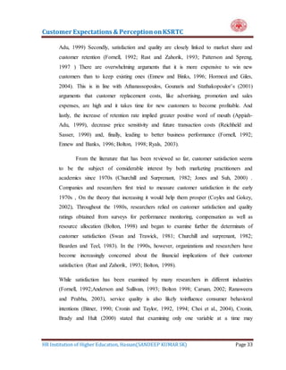 Customer Expectations & PerceptiononKSRTC
HR Institution of Higher Education, Hassan(SANDEEP KUMAR SK) Page 33
Adu, 1999) Secondly, satisfaction and quality are closely linked to market share and
customer retention (Fornell, 1992; Rust and Zahorik, 1993; Patterson and Spreng,
1997 ) There are overwhelming arguments that it is more expensive to win new
customers than to keep existing ones (Ennew and Binks, 1996; Hormozi and Giles,
2004). This is in line with Athanassopoulos, Gounaris and Stathakopoulor’s (2001)
arguments that customer replacement costs, like advertising, promotion and sales
expenses, are high and it takes time for new customers to become profitable. And
lastly, the increase of retention rate implied greater positive word of mouth (Appiah-
Adu, 1999), decrease price sensitivity and future transaction costs (Reichheld and
Sasser, 1990) and, finally, leading to better business performance (Fornell, 1992;
Ennew and Banks, 1996; Bolton, 1998; Ryals, 2003).
From the literature that has been reviewed so far, customer satisfaction seems
to be the subject of considerable interest by both marketing practitioners and
academics since 1970s (Churchill and Surprenant, 1982; Jones and Suh, 2000) .
Companies and researchers first tried to measure customer satisfaction in the early
1970s , On the theory that increasing it would help them prosper (Coyles and Gokey,
2002), Throughout the 1980s, researchers relied on customer satisfaction and quality
ratings obtained from surveys for performance monitoring, compensation as well as
resource allocation (Bolton, 1998) and began to examine further the determinats of
customer satisfaction (Swan and Trawick, 1981; Churchill and surprenant, 1982;
Bearden and Teel, 1983). In the 1990s, however, organizations and researchers have
become increasingly concerned about the financial implications of their customer
satisfaction (Rust and Zahorik, 1993; Bolton, 1998).
While satisfaction has been examined by many researchers in different industries
(Fornell, 1992;Anderson and Sullivan, 1993; Bolton 1998; Caruan, 2002; Ranaweera
and Prabhu, 2003), service quality is also likely toinfluence consumer behavioral
intentions (Bitner, 1990; Cronin and Taylor, 1992, 1994; Choi et al., 2004), Cronin,
Brady and Hult (2000) stated that examining only one variable at a time may
 
