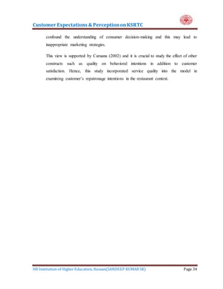 Customer Expectations & PerceptiononKSRTC
HR Institution of Higher Education, Hassan(SANDEEP KUMAR SK) Page 34
confound the understanding of consumer decision-making and this may lead to
inappropriate marketing strategies.
This view is supported by Caruana (2002) and it is crucial to study the effect of other
constructs such as quality on behavioral intentions in addition to customer
satisfaction. Hence, this study incorporated service quality into the model in
examining customer’s repatronage intentions in the restaurant context.
 