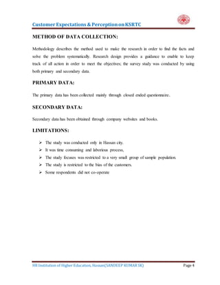 Customer Expectations & PerceptiononKSRTC
HR Institution of Higher Education, Hassan(SANDEEP KUMAR SK) Page 4
METHOD OF DATA COLLECTION:
Methodology describes the method used to make the research in order to find the facts and
solve the problem systematically. Research design provides a guidance to enable to keep
track of all action in order to meet the objectives; the survey study was conducted by using
both primary and secondary data.
PRIMARY DATA:
The primary data has been collected mainly through closed ended questionnaire.
SECONDARY DATA:
Secondary data has been obtained through company websites and books.
LIMITATIONS:
 The study was conducted only in Hassan city.
 It was time consuming and laborious process,
 The study focuses was restricted to a very small group of sample population.
 The study is restricted to the bias of the customers.
 Some respondents did not co-operate
 