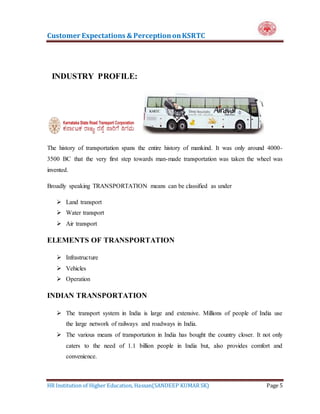 Customer Expectations & PerceptiononKSRTC
HR Institution of Higher Education, Hassan(SANDEEP KUMAR SK) Page 5
INDUSTRY PROFILE:
The history of transportation spans the entire history of mankind. It was only around 4000-
3500 BC that the very first step towards man-made transportation was taken the wheel was
invented.
Broadly speaking TRANSPORTATION means can be classified as under
 Land transport
 Water transport
 Air transport
ELEMENTS OF TRANSPORTATION
 Infrastructure
 Vehicles
 Operation
INDIAN TRANSPORTATION
 The transport system in India is large and extensive. Millions of people of India use
the large network of railways and roadways in India.
 The various means of transportation in India has bought the country closer. It not only
caters to the need of 1.1 billion people in India but, also provides comfort and
convenience.
 