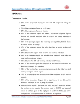 Customer Expectations & PerceptiononKSRTC
HR Institution of Higher Education, Hassan(SANDEEP KUMAR SK) Page 57
FINDINGS
Commuters Profile
 62% of the respondents belong to male and 38% respondent belongs to
female.
 31% of the respondents belong to 16-25 years.
 27% of the respondents belong to students.
 60% of the commuters agreed that KSRTC has modem equipment, physical
features and materials associated with the services are visually appealing at
the bus stand.
 60% of the passengers agreed that when they have a problem, KSRTC shows
its sincere interest in solving it.
 67% of the passengers agreed that when they have a prompt services and
guidelines.
 64% of the travelers agreed staffs are polite and courteous with them.
 68% of the commuters agreed that behavior of the employees in the office bus
stand instills confidence in them.
 90% of the travelers felt safe travelling with the KSRTC buses.
 68% of the travelers agreed that employees in the office bus stand have the
knowledge to answer their questions.
 52% of the travelers have an opinion that employees in the office bus stand
are busy to respond to their request.
 50% of the passengers have an opinion that their complaints are not handled
properly.
 50% of the commuters disagree that an equal service is not delivered to
individual customers, as well as group of customers.
 From the above findings it understand that gap 4 and gap 5 has accord because
the services are not matched the promises made by KSRTC and expected
service is not been given by the employees of KSRTC to fill the gaps a few
strategies have to be applied which are mentioned in suggestions.
 