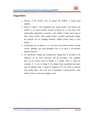 Customer Expectations & PerceptiononKSRTC
HR Institution of Higher Education, Hassan(SANDEEP KUMAR SK) Page 58
Suggestions:
 Majority of the travelers have an opinion that KSRTC is having good
tangibles.
 Hassan is mainly a rural background city, people having a less income and
KSRTC is the major transport provider in Hassan So it is the duty of the
transportation organization to provide a more number of buses and it have to
show sincere interest when people having a problem (inconvenient timings,
bus puncture etc) by arranging alternative solution provide buses at exact
timings.
 All passenger are not literate, so it is the duty of the staff to provide a prompt
services, guidelines and equal prominence have to be given to all customers
(individual/group).
 Job specification training and communication training must be provided to the
employees for the better interaction with the passengers. And complaints
given by the travelers must be handled in a feasible matter to satisfy the
customers. S. in case of change in bus timings (route cancellation) passengers
must be informed early, it should be displayed in the bus stand at particular
route number place. And at the time of festival/fairs it should provide a more
number of buses to meet the changing needs.
 
