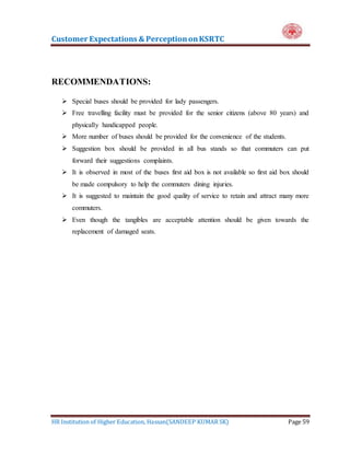 Customer Expectations & PerceptiononKSRTC
HR Institution of Higher Education, Hassan(SANDEEP KUMAR SK) Page 59
RECOMMENDATIONS:
 Special buses should be provided for lady passengers.
 Free travelling facility must be provided for the senior citizens (above 80 years) and
physically handicapped people.
 More number of buses should be provided for the convenience of the students.
 Suggestion box should be provided in all bus stands so that commuters can put
forward their suggestions complaints.
 It is observed in most of the buses first aid box is not available so first aid box should
be made compulsory to help the commuters dining injuries.
 It is suggested to maintain the good quality of service to retain and attract many more
commuters.
 Even though the tangibles are acceptable attention should be given towards the
replacement of damaged seats.
 