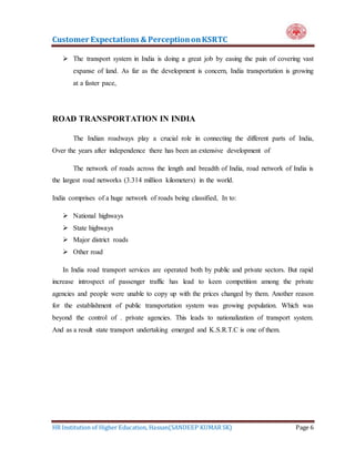 Customer Expectations & PerceptiononKSRTC
HR Institution of Higher Education, Hassan(SANDEEP KUMAR SK) Page 6
 The transport system in India is doing a great job by easing the pain of covering vast
expanse of land. As far as the development is concern, India transportation is growing
at a faster pace,
ROAD TRANSPORTATION IN INDIA
The Indian roadways play a crucial role in connecting the different parts of India,
Over the years after independence there has been an extensive development of
The network of roads across the length and breadth of India, road network of India is
the largest road networks (3.314 million kilometers) in the world.
India comprises of a huge network of roads being classified, In to:
 National highways
 State highways
 Major district roads
 Other road
In India road transport services are operated both by public and private sectors. But rapid
increase introspect of passenger traffic has lead to keen competition among the private
agencies and people were unable to copy up with the prices changed by them. Another reason
for the establishment of public transportation system was growing population. Which was
beyond the control of . private agencies. This leads to nationalization of transport system.
And as a result state transport undertaking emerged and K.S.R.T.C is one of them.
 