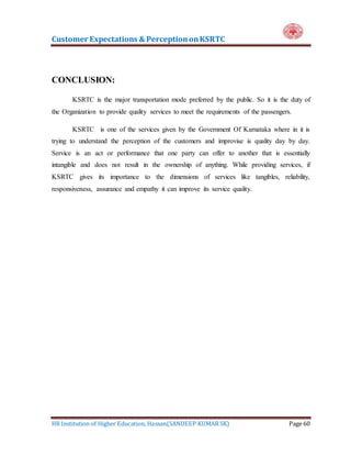 Customer Expectations & PerceptiononKSRTC
HR Institution of Higher Education, Hassan(SANDEEP KUMAR SK) Page 60
CONCLUSION:
KSRTC is the major transportation mode preferred by the public. So it is the duty of
the Organization to provide quality services to meet the requirements of the passengers.
KSRTC is one of the services given by the Government Of Karnataka where in it is
trying to understand the perception of the customers and improvise is quality day by day.
Service is an act or performance that one party can offer to another that is essentially
intangible and does not result in the ownership of anything. While providing services, if
KSRTC gives its importance to the dimensions of services like tangibles, reliability,
responsiveness, assurance and empathy it can improve its service quality.
 