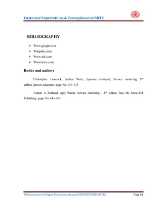 Customer Expectations & PerceptiononKSRTC
HR Institution of Higher Education, Hassan(SANDEEP KUMAR SK) Page 61
BIBLIOGRAPHY
 Www.google.com
 Wikipidia.com
 Www.ask.com
 Www.ksrtc.com
Books and authors
Christopher Lovelock, Jochen Writz, Jayantaa chattered, Service marketing 5th
edition person education page No 110-115
Valarie A Zeithmal, Ajay Pundit, Service marketing . 4th edition Tata Mc Grow-Hill
Publishing page No 443-453.
 