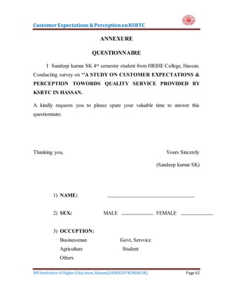 Customer Expectations & PerceptiononKSRTC
HR Institution of Higher Education, Hassan(SANDEEP KUMAR SK) Page 62
ANNEXURE
QUESTIONNAIRE
I Sandeep kumar SK 4th semester student from HRIHE College, Hassan.
Conducting survey on ‘’A STUDY ON CUSTOMER EXPECTATIONS &
PERCEPTION TOWORDS QUALITY SERVICE PROVIDED BY
KSRTC IN HASSAN.
A kindly requests you to please spare your valuable time to answer this
questionnaire.
Thanking you, Yours Sincerely
(Sandeep kumar SK)
1) NAME:
2) SEX: MALE FEMALE
3) OCCUPTION:
Businessman Govt, Sersvice
Agriculture Student
Others
 