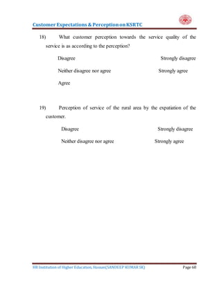 Customer Expectations & PerceptiononKSRTC
HR Institution of Higher Education, Hassan(SANDEEP KUMAR SK) Page 68
18) What customer perception towards the service quality of the
service is as according to the perception?
Disagree Strongly disagree
Neither disagree nor agree Strongly agree
Agree
19) Perception of service of the rural area by the expatiation of the
customer.
Disagree Strongly disagree
Neither disagree nor agree Strongly agree
 