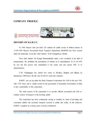Customer Expectations & PerceptiononKSRTC
HR Institution of Higher Education, Hassan(SANDEEP KUMAR SK) Page 7
COMPANY PROFILE
HISTORY OF K.S.R.T.C
In 1948 Mysore state put forth 120 vehicles for public service in limited amount. In
12-09-1948 Mysore Government Road Transport Department (MGRTD) has been created
under the leadership of our first chief minister Sri K.Chengalaraya Reddy.
Next chief minister Sri Kengal Hanumanthaiah made a new revolution in the field of
transportation. He abolished the privatization of vehicles in to nationalization. In 21-10-1952
he was the first person who nationalized 6 bus routes and also private BTC in to
nationalization.
C.M. Nijalingappa has started bus routes to Bombay, Belgium and Bijapur by
introducing 1004 buses. By this way K.S.R.T.C came into existence.
KSRTC was set up under the Road Transport Corporation Act 1950 in the year 1961
with 1792 buses and is wholly owned by the government of Karnataka Government of India
is also a shareholder in this corporation.
The main concern of the corporation is to provide efficient economical and well co-
ordinate system of transport to the traveling public.
The corporation has been continuously striving to translate its vision of providing safe
convenient reliable and economic transport serviced to public into reality. In this endeavor,
KSRTC. Is guided by a strong sense of social commitment
 