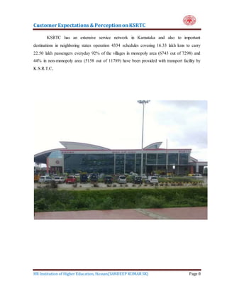 Customer Expectations & PerceptiononKSRTC
HR Institution of Higher Education, Hassan(SANDEEP KUMAR SK) Page 8
KSRTC has an extensive service network in Karnataka and also to important
destinations in neighboring states operation 4334 schedules covering 16.33 lakh kms to carry
22.50 lakh passengers everyday 92% of the villages in monopoly area (6743 out of 7298) and
44% in non-monopoly area (5158 out of 11789) have been provided with transport facility by
K.S.R.T.C,
 