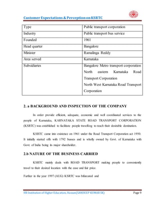 Customer Expectations & PerceptiononKSRTC
HR Institution of Higher Education, Hassan(SANDEEP KUMAR SK) Page 9
Type Public transport corporation
Industry Public transport bus service
Founded 1961
Head quarter Bangalore
Minister Ramalinga Reddy
Area served Karnataka
Subsidiaries Bangalore Metro transport corporation
North eastern Karnataka Road
Transport Corporation
North West Karnataka Road Transport
Corporation
2. a BACKGROUND AND INSPECTION OF THE COMPANY
In order provide efficient, adequate, economic and well coordinated services to the
people of Karnataka, KARNATAKA STATE ROAD TRANSPORT CORPORATION
(KSRTC) was established to facilitate people travelling to reach their desirable destination.
KSRTC came into existence on 1961 under the Road Transport Corporation act 1950.
It initially started offs with 1792 busses and is wholly owned by Govt. of Karnataka with
Govt. of India being its major shareholder.
2.b NATURE OF THE BUSINESS CARRIED
KSRTC mainly deals with ROAD TRANSPORT making people to conveniently
travel to their desired location with the ease and fair price.
Further in the year 1997 (AUG) KSRTC was bifurcated and
 
