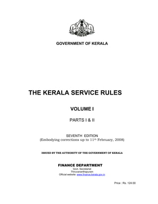 GOVERNMENT OF KERALA
THE KERALA SERVICE RULES
VOLUME I
PARTS I & II
SEVENTH EDITION
(Embodying corrections up to 11th February, 2008)
ISSUED BY THE AUTHORITY OF THE GOVERNMENT OF KERALA
FINANCE DEPARTMENT
Govt. Secretariat
Thiruvananthapuram
Official website: www.finance.kerala.gov.in
Price : Rs. 124.00
 