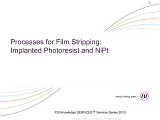 1




Processes for Film Stripping:
Implanted Photoresist and NiPt




                                                                        Always Thinking. Better.™




             FSI Knowledge SERVICES™ Seminar Series 2010
                       Copyright © 2010 FSI International   All Rights Reserved
 