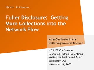 Fuller Disclosure:  Getting More Collections into the Network Flow  Karen Smith-Yoshimura OCLC Programs and Research NELINET Conference Revealing Hidden Collections: Making the Lost Found Again Worcester, MA November 14, 2008 