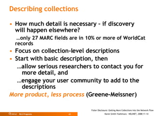 Describing collections How much detail is necessary – if discovery will happen elsewhere?  … only 27 MARC fields are in 10% or more of WorldCat records Focus on collection-level descriptions Start with basic description, then … allow serious researchers to contact you for more detail, and … engage your user community to add to the descriptions More product, less process   (Greene-Meissner) 