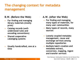 The changing context for metadata management B.W. (Before the Web) For finding and managing  library materials (mostly print) Catalog records (well-understood rules and encoding conventions) Shared cooperative cataloging systems Usually handcrafted, one at a time A.W. (After the Web) For finding and managing many types of materials, for many user communities Many types of records, many sources Loosely coupled metadata management, reuse and exchange services among multiple repositories Multiple batch creation and metadata extract, conversion, mapping, ingest and transfer services 