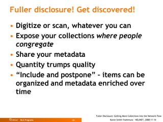 Fuller disclosure! Get discovered! Digitize or scan, whatever you can Expose your collections  where people congregate Share your metadata Quantity trumps quality “ Include and postpone” – items can be organized and metadata enriched over time 