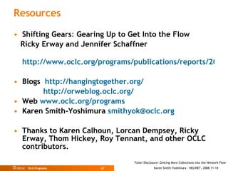 Resources Shifting Gears :  Gearing Up to Get Into the Flow  Ricky Erway and Jennifer Schaffner  http://www.oclc.org/programs/publications/reports/2007-02.pdf Blogs  http://hangingtogether.org/     http://orweblog.oclc.org/ Web  www.oclc.org/programs Karen Smith-Yoshimura  [email_address] Thanks to Karen Calhoun, Lorcan Dempsey, Ricky Erway, Thom Hickey, Roy Tennant, and other OCLC contributors. 